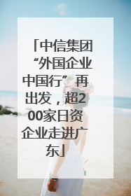 中信集团“外国企业中国行”再出发，超200家日资企业走进广东