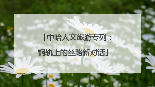 中哈人文旅游专列：钢轨上的丝路新对话