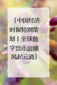 中国经济时报特别策划丨全球数字货币浪潮风起云涌