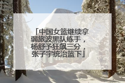 中国女篮继续拿弱旅波黑队练手，杨舒予狂飙三分，张子宇统治篮下