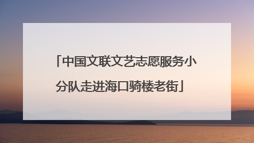 中国文联文艺志愿服务小分队走进海口骑楼老街