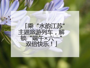 乘“水韵江苏”主题旅游列车，解锁“端午×六一”双倍快乐！