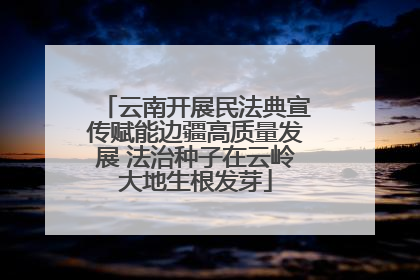 云南开展民法典宣传赋能边疆高质量发展 法治种子在云岭大地生根发芽