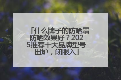什么牌子的防晒霜防晒效果好？2025推荐十大品牌型号出炉，闭眼入