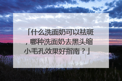 什么洗面奶可以祛斑，哪种洗面奶去黑头缩小毛孔效果好指南？