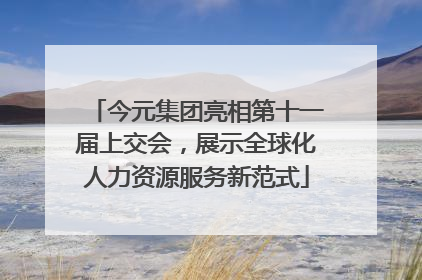 今元集团亮相第十一届上交会，展示全球化人力资源服务新范式