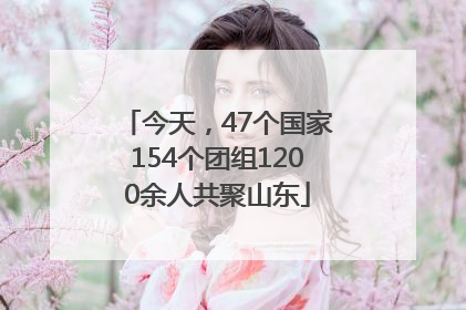 今天，47个国家154个团组1200余人共聚山东