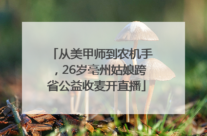 从美甲师到农机手，26岁亳州姑娘跨省公益收麦开直播