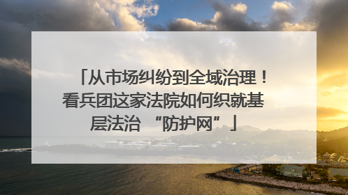 从市场纠纷到全域治理！看兵团这家法院如何织就基层法治 “防护网”