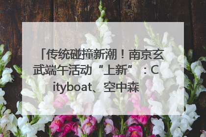 传统碰撞新潮！南京玄武端午活动“上新”：Cityboat、空中森林、骑行市集引热潮
