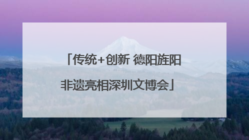 传统+创新 德阳旌阳非遗亮相深圳文博会