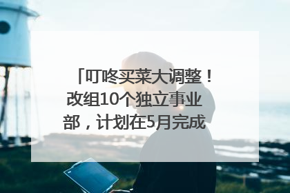 叮咚买菜大调整！改组10个独立事业部，计划在5月完成App端全面改版