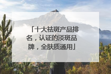 十大祛斑产品排名，认证的淡斑品牌，全肤质通用