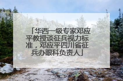 华西一级专家邓应平教授谈征兵视力标准，邓应平四川省征兵办眼科负责人
