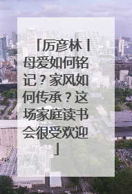 厉彦林丨母爱如何铭记？家风如何传承？这场家庭读书会很受欢迎