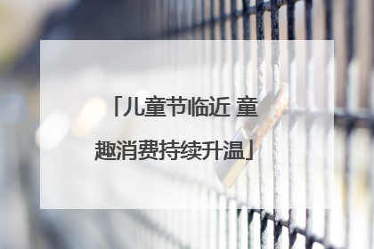 儿童节临近 童趣消费持续升温