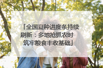 全国夏种进度条持续刷新：多地抢抓农时 筑牢粮食丰收基础