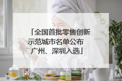 全国首批零售创新示范城市名单公布 广州、深圳入选