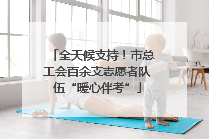 全天候支持！市总工会百余支志愿者队伍“暖心伴考”