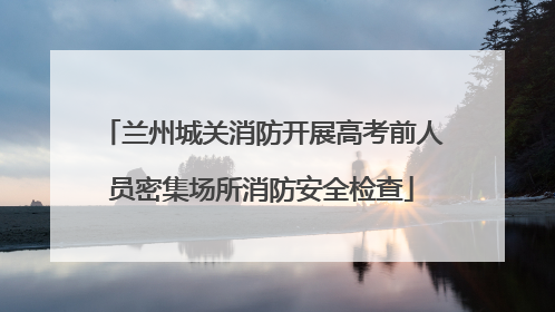 兰州城关消防开展高考前人员密集场所消防安全检查