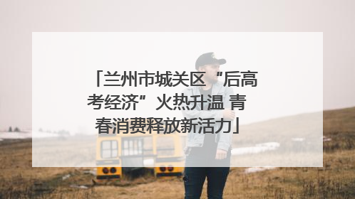 兰州市城关区“后高考经济”火热升温 青春消费释放新活力