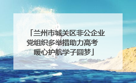 兰州市城关区非公企业党组织多举措助力高考 暖心护航学子圆梦