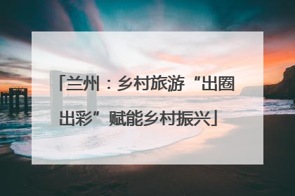兰州：乡村旅游“出圈出彩”赋能乡村振兴