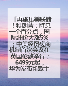 再施压美联储!特朗普:降息一个百分点;国际油价大涨5%;中美经贸磋商机制首次会议在英国伦敦举行;6499元起,华为发布新款手机丨每经早参