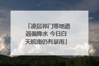凌晨祁门等地遭遇强降水 今日白天皖南仍有暴雨