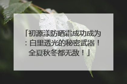 初源漾防晒霜成功成为：白里透光的秘密武器！全夏秋冬都无敌！