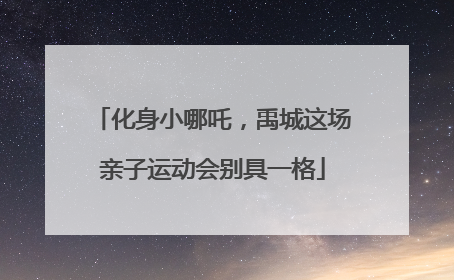 化身小哪吒，禹城这场亲子运动会别具一格