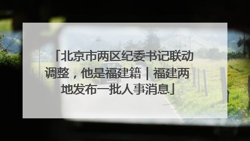 北京市两区纪委书记联动调整，他是福建籍｜福建两地发布一批人事消息