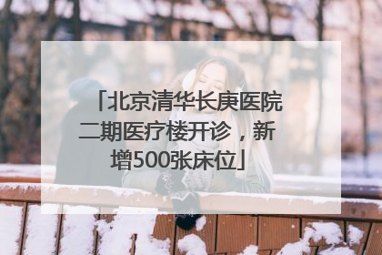 北京清华长庚医院二期医疗楼开诊，新增500张床位