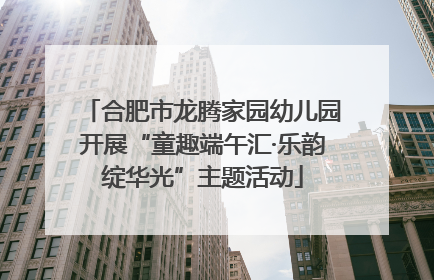 合肥市龙腾家园幼儿园开展“童趣端午汇·乐韵绽华光”主题活动