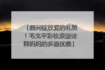 唇间绽放爱的礼赞！毛戈平彩妆浪漫诠释妈妈的多面优雅