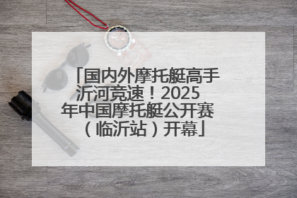 国内外摩托艇高手沂河竞速！2025年中国摩托艇公开赛（临沂站）开幕