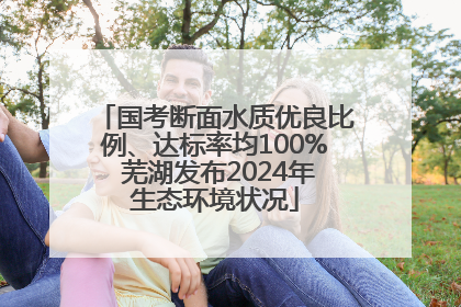 国考断面水质优良比例、达标率均100% 芜湖发布2024年生态环境状况