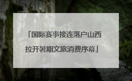 国际赛事接连落户山西 拉开暑期文旅消费序幕