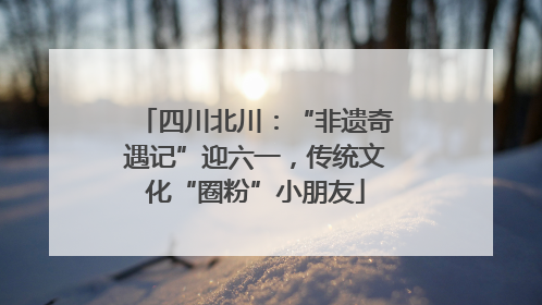 四川北川：“非遗奇遇记”迎六一，传统文化“圈粉”小朋友