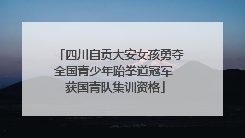 四川自贡大安女孩勇夺全国青少年跆拳道冠军 获国青队集训资格