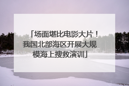 场面堪比电影大片！我国北部海区开展大规模海上搜救演训