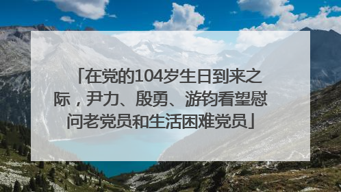 在党的104岁生日到来之际，尹力、殷勇、游钧看望慰问老党员和生活困难党员