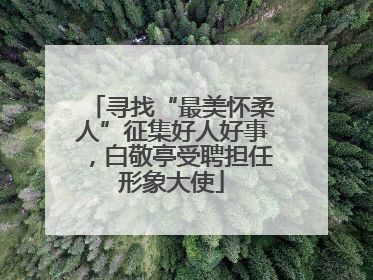 寻找“最美怀柔人”征集好人好事，白敬亭受聘担任形象大使