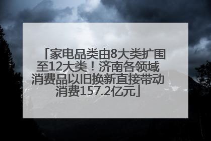 家电品类由8大类扩围至12大类！济南各领域消费品以旧换新直接带动消费157.2亿元