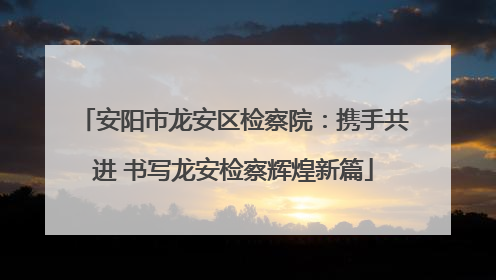 安阳市龙安区检察院：携手共进 书写龙安检察辉煌新篇