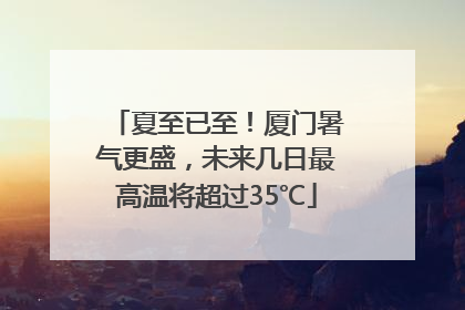 夏至已至！厦门暑气更盛，未来几日最高温将超过35℃