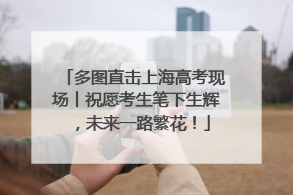 多图直击上海高考现场丨祝愿考生笔下生辉，未来一路繁花！