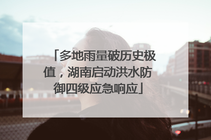 多地雨量破历史极值，湖南启动洪水防御四级应急响应