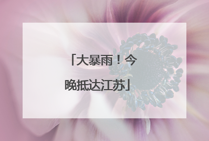 大暴雨！今晚抵达江苏