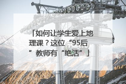 如何让学生爱上地理课？这位“95后”教师有“绝活”